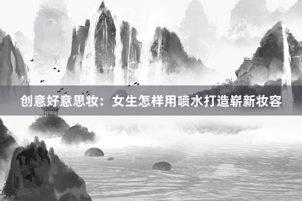 创意好意思妆：女生怎样用喷水打造崭新妆容