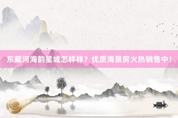 东戴河海韵星城怎样样？优质海景房火热销售中！